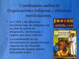 Coordinadora andina de
Organizaciones Indígenas y diferentes
movilizaciones.
• La CAOI y las diferentes
movilizaciones de indígenas son
un plan de acción de
integración, convivencia y
respeto ante estas culturas.
• La coordinación de los
movimientos ha creado diversos
espacios de movilización
proponiendo algunos puntos
principales como:
 