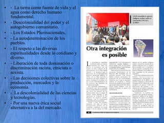• - La tierra como fuente de vida y el
agua como derecho humano
fundamental.
• - Descolonialidad del poder y el
autogobierno comunitario.
• - Los Estados Plurinacionales.
• - La autodeterminación de los
pueblos.
• - El respeto a las diversas
espiritualidades desde lo cotidiano y
diverso.
• - Liberación de toda dominación o
discriminación racista, etnicista o
sexista.
• - Las decisiones colectivas sobre la
producción, mercados y la
economía.
• - La descolonialidad de las ciencias
y tecnologías.
• - Por una nueva ética social
alternativa a la del mercado.
 