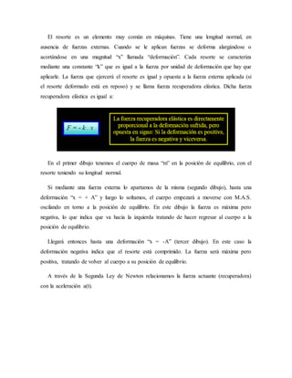 El resorte es un elemento muy común en máquinas. Tiene una longitud normal, en
ausencia de fuerzas externas. Cuando se le aplican fuerzas se deforma alargándose o
acortándose en una magnitud “x” llamada “deformación”. Cada resorte se caracteriza
mediante una constante “k” que es igual a la fuerza por unidad de deformación que hay que
aplicarle. La fuerza que ejercerá el resorte es igual y opuesta a la fuerza externa aplicada (si
el resorte deformado está en reposo) y se llama fuerza recuperadora elástica. Dicha fuerza
recuperadora elástica es igual a:
En el primer dibujo tenemos el cuerpo de masa “m” en la posición de equilibrio, con el
resorte teniendo su longitud normal.
Si mediante una fuerza externa lo apartamos de la misma (segundo dibujo), hasta una
deformación “x = + A” y luego lo soltamos, el cuerpo empezará a moverse con M.A.S.
oscilando en torno a la posición de equilibrio. En este dibujo la fuerza es máxima pero
negativa, lo que indica que va hacia la izquierda tratando de hacer regresar al cuerpo a la
posición de equilibrio.
Llegará entonces hasta una deformación “x = -A” (tercer dibujo). En este caso la
deformación negativa indica que el resorte está comprimido. La fuerza será máxima pero
positiva, tratando de volver al cuerpo a su posición de equilibrio.
A través de la Segunda Ley de Newton relacionamos la fuerza actuante (recuperadora)
con la aceleración a(t).
 