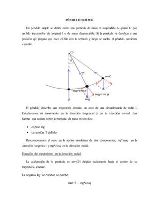 PÉNDULO SIMPLE
Un péndulo simple se define como una partícula de masa m suspendida del punto O por
un hilo inextensible de longitud l y de masa despreciable. Si la partícula se desplaza a una
posición q0 (ángulo que hace el hilo con la vertical) y luego se suelta, el péndulo comienza
a oscilar.
El péndulo describe una trayectoria circular, un arco de una circunferencia de radio l.
Estudiaremos su movimiento en la dirección tangencial y en la dirección normal. Las
fuerzas que actúan sobre la partícula de masa m son dos:
 el peso mg
 La tensión T del hilo
Descomponemos el peso en la acción simultánea de dos componentes, mg*senq en la
dirección tangencial y mg*cosq en la dirección radial.
Ecuación del movimiento en la dirección radial:
La aceleración de la partícula es an=v2/l dirigida radialmente hacia el centro de su
trayectoria circular.
La segunda ley de Newton se escribe:
man=T – mg*cosq
 