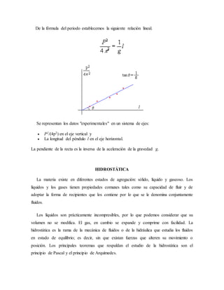 De la fórmula del periodo establecemos la siguiente relación lineal.
Se representan los datos "experimentales" en un sistema de ejes:
 P2/(4p2) en el eje vertical y
 La longitud del péndulo l en el eje horizontal.
La pendiente de la recta es la inversa de la aceleración de la gravedad g.
HIDROSTÁTICA
La materia existe en diferentes estados de agregación: sólido, líquido y gaseoso. Los
líquidos y los gases tienen propiedades comunes tales como su capacidad de fluir y de
adoptar la forma de recipientes que los contiene por lo que se le denomina conjuntamente
fluidos.
Los líquidos son prácticamente incompresibles, por lo que podemos considerar que su
volumen no se modifica. El gas, en cambio se expande y comprime con facilidad. La
hidrostática es la rama de la mecánica de fluidos o de la hidráulica que estudia los fluidos
en estado de equilibrio; es decir, sin que existan fuerzas que alteren su movimiento o
posición. Los principales teoremas que respaldan el estudio de la hidrostática son el
principio de Pascal y el principio de Arquímedes.
 