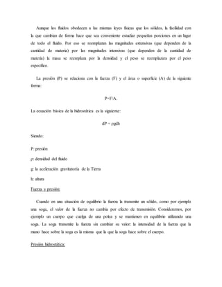 Aunque los fluidos obedecen a las mismas leyes físicas que los sólidos, la facilidad con
la que cambian de forma hace que sea conveniente estudiar pequeñas porciones en un lugar
de todo el fluido. Por eso se reemplazan las magnitudes extensivas (que dependen de la
cantidad de materia) por las magnitudes intensivas (que dependen de la cantidad de
materia) la masa se reemplaza por la densidad y el peso se reemplazara por el peso
específico.
La presión (P) se relaciona con la fuerza (F) y el área o superficie (A) de la siguiente
forma:
P=F/A.
La ecuación básica de la hidrostática es la siguiente:
dP = ρgdh
Siendo:
P: presión
ρ: densidad del fluido
g: la aceleración gravitatoria de la Tierra
h: altura
Fuerza y presión:
Cuando en una situación de equilibrio la fuerza la transmite un sólido, como por ejemplo
una soga, el valor de la fuerza no cambia por efecto de transmisión. Consideremos, por
ejemplo un cuerpo que cuelga de una polea y se mantienen en equilibrio utilizando una
soga. La soga transmite la fuerza sin cambiar su valor: la intensidad de la fuerza que la
mano hace sobre la soga es la misma que la que la soga hace sobre el cuerpo.
Presión hidrostática:
 