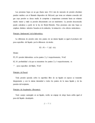 Las presiones bajas en un gas (hasta unos 10-6 mm de mercurio de presión absoluta)
pueden medirse con el llamado dispositivo de McLeod, que toma un volumen conocido del
gas cuya presión se desea medir, lo comprime a temperatura constante hasta un volumen
mucho menor y mide su presión directamente con un manómetro. La presión desconocida
puede calcularse a partir de la ley de Boyle-Mariotte. Para presiones aún más bajas se
emplean distintos métodos basados en la radiación, la ionización o los efectos moleculares.
Principio fundamental de la hidrostática:
La diferencia de presión entre dos puntos de un mismo líquido es igual al producto del
peso específico del líquido por la diferencia de niveles
P2 - P1 = . (h2 - h1)
Dónde:
P2, P1: presión hidrostática en los puntos 2 y 1 respectivamente, N/m2
h2, h1: profundidad a la que se encuentran los puntos 2 y 1 respectivamente, m
: peso específico del fluido, N/m3
Principio de Pascal:
Toda presión ejercida sobre la superficie libre de un líquido en reposo se transmite
íntegramente y con la misma intensidad a todos los puntos de la masa líquida y de las
paredes del recipiente.
Principio de Arquímedes (Boyantez):
Todo cuerpo sumergido en un líquido, recibe un empuje de abajo hacia arriba igual al
peso del líquido desalojado.
E = . V
 