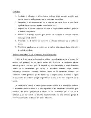 Elementos:
1. Oscilación o vibración: es el movimiento realizado desde cualquier posición hasta
regresar de nuevo a ella pasando por las posiciones intermedias.
2. Elongación: es el desplazamiento de la partícula que oscila desde la posición de
equilibrio hasta cualquier posición en un instante dado.
3. Amplitud: es la máxima elongación, es decir, el desplazamiento máximo a partir de
la posición de equilibrio.
4. Periodo: es el tiempo requerido para realizar una oscilación o vibración completa.
Se designa con la letra "t".
5. Frecuencia: es el número de oscilación o vibración realizadas en la unidad de
tiempo.
6. Posición de equilibrio: es la posición en la cual no actúa ninguna fuerza neta sobre
la partícula oscilante.
Relación entre el M.A.S. y el Movimiento Circular Uniforme:
El M.A.S. de un cuerpo real se puede considerar como el movimiento de la "proyección"
(sombra que proyecta) de un cuerpo auxiliar que describiese un movimiento circular
uniforme (­M.C.U.) de radio igual a la amplitud A y velocidad angular ω, sobre el diαmetro
vertical de la circunferencia que recorre. El movimiento armónico simple, también
denominado movimiento vibratorio armónico simple es un movimiento rectilíneo con
aceleración variable producido por las fuerzas que se originan cuando un cuerpo se separa
de su posición de equilibrio, ejemplo el péndulo de un reloj o una masa suspendida de un
resorte.
Un cuerpo oscila cuando se mueve periódicamente respecto a su posición de equilibrio.
El movimiento armónico simple es el más importante de los movimientos oscilatorios, pues
constituye una buena aproximación a muchas de las oscilaciones que se dan en la
naturaleza y es muy sencillo de describir matemáticamente. Se llama armónico porque la
ecuación que lo define es función del seno o del coseno.
 