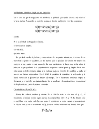 Movimiento armónico simple en una dirección:
En el caso de que la trayectoria sea rectilínea, la partícula que realiza un m.a.s se mueve a
lo largo del eje X, estando su posición x dada en función del tiempo t por las ecuaciones.
Dónde:
A es la amplitud o elongación máxima.
ω la frecuencia angular.
ωt+φ la fase.
φ la fase inicial.
La partícula oscila alejándose y acercándose de un punto, situado en el centro de su
trayectoria o punto de equilibrio, de tal manera que su posición en función del tiempo con
respecto a ese punto es una sinusoide. En este movimiento, la fuerza que actúa sobre la
partícula es proporcional a su desplazamiento respecto a dicho punto y dirigida hacia éste,
esta fuerza en todo momento dirige a la partícula hacia su posición de equilibrio y recibe el
nombre de fuerza restauradora. En el MAS la posición, la velocidad, la aceleración y la
fuerza varían con la posición en función del tiempo. En el movimiento armónico simple, la
frecuencia y el periodo son independientes de la amplitud, y la aceleración es proporcional
al desplazamiento, pero de sentido contrario.
Características de un M.A.S.:
Como los valores máximo y mínimo de la función seno o cos son +1 y -1, el
movimiento se realiza en una región del eje X comprendida entre -A y +A. La función seno
es periódica y se repite cada 2p, por tanto, el movimiento se repite cuando el argumento de
la función seno o cos se incrementa en 2p, es decir, cuando transcurre un tiempo P tal que:
 