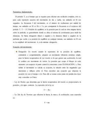 Parámetros fundamentales:
El periodo T, es el tiempo que se requiere para efectuar una oscilación completa, esto es,
para cada repetición sucesiva del movimiento de ida y vuelta, sus unidades en SI son
segundos. La frecuencia f del movimiento, es el número de oscilaciones por unidad de
tiempo, sus unidades en SI es Hz o 1/s, por consiguiente la frecuencia es el recíproco del
periodo T. T = 1/f. Posición de equilibrio, es la posición para la cual no obra ninguna fuerza
sobre la partícula, es generalmente donde se ubica el sistema de coordenadas para medir las
distancias. Se llama elongación (lineal o angular) a la distancia (lineal o angular) de la
partícula que oscila a su posición de equilibrio en cualquier instante, sus unidades en SI son
m. La amplitud del movimiento A, es la máxima elongación.
Ecuación del movimiento:
Elongación: Un resorte cuando lo separamos de su posición de equilibrio,
estirándolo o comprimiéndolo, adquiere un movimiento vibratorio armónico simple,
pues la fuerza recuperadora de ese resorte es la que genera una aceleración, la cual
le confiere ese movimiento de vaivén. La posición que ocupa el bloque en cada
momento con respecto al punto central la conocemos como ELONGACIÓN, x. Para
definir el movimiento se calcula su ecuación, la relación entre las magnitudes que
intervienen e influyen sobre él. Para encontrar una ecuación que relacione la
posición (x) con el tiempo x (t). Para ello se toman como punto de partida dos leyes
muy conocidas en Física:
- Ley de Hooke: que determina que la fuerza recuperadora del resorte es proporcional a la
posición y de signo contrario. La expresión de la ley es:
F = - Kx
- La 2da ley de Newton: que relaciona la fuerza, la masa y la aceleración, cuya expresión
es:
F = ma
 