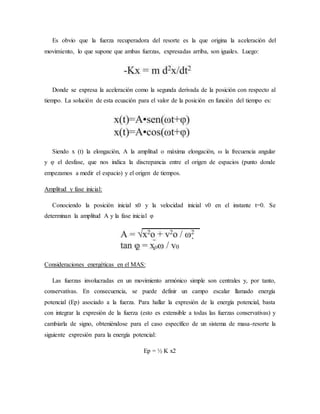 Es obvio que la fuerza recuperadora del resorte es la que origina la aceleración del
movimiento, lo que supone que ambas fuerzas, expresadas arriba, son iguales. Luego:
Donde se expresa la aceleración como la segunda derivada de la posición con respecto al
tiempo. La solución de esta ecuación para el valor de la posición en función del tiempo es:
Siendo x (t) la elongación, A la amplitud o máxima elongación, ω la frecuencia angular
y φ el desfase, que nos indica la discrepancia entre el origen de espacios (punto donde
empezamos a medir el espacio) y el origen de tiempos.
Amplitud y fase inicial:
Conociendo la posición inicial x0 y la velocidad inicial v0 en el instante t=0. Se
determinan la amplitud A y la fase inicial φ
Consideraciones energéticas en el MAS:
Las fuerzas involucradas en un movimiento armónico simple son centrales y, por tanto,
conservativas. En consecuencia, se puede definir un campo escalar llamado energía
potencial (Ep) asociado a la fuerza. Para hallar la expresión de la energía potencial, basta
con integrar la expresión de la fuerza (esto es extensible a todas las fuerzas conservativas) y
cambiarla de signo, obteniéndose para el caso específico de un sistema de masa-resorte la
siguiente expresión para la energía potencial:
Ep = ½ K x2
 
