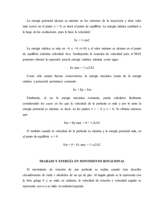 La energía potencial alcanza su máximo en los extremos de la trayectoria y tiene valor
nulo (cero) en el punto x = 0, es decir el punto de equilibrio. La energía cinética cambiará a
lo largo de las oscilaciones pues lo hace la velocidad:
Ec = ½ mv2
La energía cinética es nula en -A o +A (v=0) y el valor máximo se alcanza en el punto
de equilibrio (máxima velocidad Aω). Sustituyendo la ecuación de velocidad para el MAS
podemos obtener la expresión para la energía cinética máxima como sigue:
Ec max = ½ ω2A2
Como sólo actúan fuerzas conservativas, la energía mecánica (suma de la energía
cinética y potencial) permanece constante.
Ec + Ep = Em
Finalmente, al ser la energía mecánica constante, puede calcularse fácilmente
considerando los casos en los que la velocidad de la partícula es nula y por lo tanto la
energía potencial es máxima, es decir, en los puntos x = − A y x = A. Se obtiene entonces
que:
Em = Ep max + 0 = ½ KA2
O también cuando la velocidad de la partícula es máxima y la energía potencial nula, en
el punto de equilibrio x = 0
Em = 0 + Ec max = ½ ω2A2
TRABAJO Y ENERGÍA EN MOVIMIENTO ROTACIONAL
El movimiento de rotación de una partícula se realiza cuando ésta describe
circunferencias de radio r alrededor de un eje de giro. Al ángulo girado se le representa con
la letra griega θ y se mide en radianes; la velocidad de rotación o velocidad angular se
representa con ω y se mide en radianes/segundo.
 