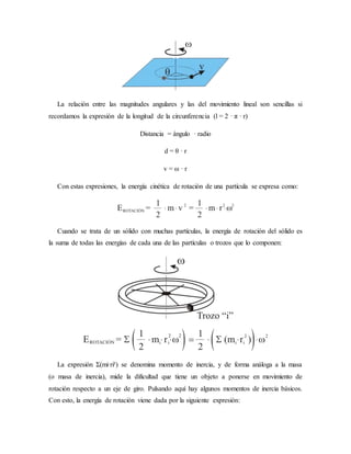 La relación entre las magnitudes angulares y las del movimiento lineal son sencillas si
recordamos la expresión de la longitud de la circunferencia (l = 2 · π · r)
Distancia = ángulo · radio
d = θ · r
v = ω · r
Con estas expresiones, la energía cinética de rotación de una partícula se expresa como:
Cuando se trata de un sólido con muchas partículas, la energía de rotación del sólido es
la suma de todas las energías de cada una de las partículas o trozos que lo componen:
La expresión Σ(mi·ri²) se denomina momento de inercia, y de forma análoga a la masa
(o masa de inercia), mide la dificultad que tiene un objeto a ponerse en movimiento de
rotación respecto a un eje de giro. Pulsando aquí hay algunos momentos de inercia básicos.
Con esto, la energía de rotación viene dada por la siguiente expresión:
 
