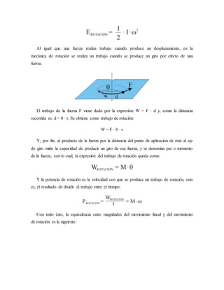 Al igual que una fuerza realiza trabajo cuando produce un desplazamiento, en la
mecánica de rotación se realiza un trabajo cuando se produce un giro por efecto de una
fuerza.
El trabajo de la fuerza F viene dado por la expresión: W = F · d y, como la distancia
recorrida es: d = θ · r. Se obtiene como trabajo de rotación:
W = F · θ · r
Y, por fin, al producto de la fuerza por la distancia del punto de aplicación de ésta al eje
de giro mide la capacidad de producir un giro de esa fuerza, y se denomina par o momento
de la fuerza, con lo cual, la expresión del trabajo de rotación queda como:
Y la potencia de rotación es la velocidad con que se produce un trabajo de rotación, esto
es, el resultado de dividir el trabajo entre el tiempo:
Con todo ésto, la equivalencia entre magnitudes del movimiento lineal y del movimiento
de rotación es la siguiente:
 