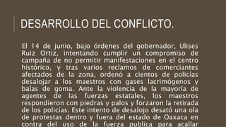 DESARROLLO DEL CONFLICTO.
El 14 de junio, bajo órdenes del gobernador, Ulises
Ruiz Ortiz, intentando cumplir un compromiso...