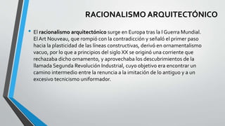 RACIONALISMO ARQUITECTÓNICO 
• El racionalismo arquitectónico surge en Europa tras la I Guerra Mundial. 
El Art Nouveau, que rompió con la contradicción y señaló el primer paso 
hacia la plasticidad de las líneas constructivas, derivó en ornamentalismo 
vacuo, por lo que a principios del siglo XX se originó una corriente que 
rechazaba dicho ornamento, y aprovechaba los descubrimientos de la 
llamada Segunda Revolución Industrial, cuyo objetivo era encontrar un 
camino intermedio entre la renuncia a la imitación de lo antiguo y a un 
excesivo tecnicismo uniformador. 
 