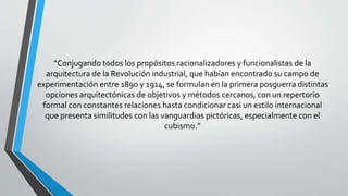 “Conjugando todos los propósitos racionalizadores y funcionalistas de la 
arquitectura de la Revolución industrial, que habían encontrado su campo de 
experimentación entre 1890 y 1914, se formulan en la primera posguerra distintas 
opciones arquitectónicas de objetivos y métodos cercanos, con un repertorio 
formal con constantes relaciones hasta condicionar casi un estilo internacional 
que presenta similitudes con las vanguardias pictóricas, especialmente con el 
cubismo.” 
 