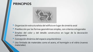 PRINCIPIOS 
• Organización estructuralista del edificio en lugar de simetría axial 
• Predilección por las formas geométricas simples, con criterios ortogonales 
• Empleo del color y del detalle constructivo en lugar de la decoración 
sobrepuesta 
• Concepción dinámica del espacio arquitectónico 
• Uso limitado de materiales como el acero, el hormigón o el vidrio (nuevos 
materiales) 
 