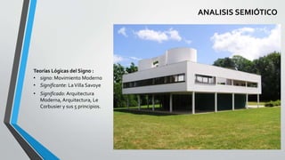 ANALISIS SEMIÓTICO 
Teorías Lógicas del Signo : 
• signo: Movimiento Moderno 
• Significante: La Villa Savoye 
• Significado: Arquitectura 
Moderna, Arquitectura, Le 
Corbusier y sus 5 principios. 
 