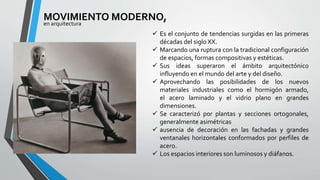 MOVIMIENTO MODERNO, 
en arquitectura 
 Es el conjunto de tendencias surgidas en las primeras 
décadas del siglo XX. 
 Marcando una ruptura con la tradicional configuración 
de espacios, formas compositivas y estéticas. 
 Sus ideas superaron el ámbito arquitectónico 
influyendo en elmundo del arte y del diseño. 
 Aprovechando las posibilidades de los nuevos 
materiales industriales como el hormigón armado, 
el acero laminado y el vidrio plano en grandes 
dimensiones. 
 Se caracterizó por plantas y secciones ortogonales, 
generalmente asimétricas 
 ausencia de decoración en las fachadas y grandes 
ventanales horizontales conformados por perfiles de 
acero. 
 Los espacios interiores son luminosos y diáfanos. 
 