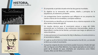 • El comprende un período situado entre las dos guerras mundiales. 
• Su objetivo es la renovación del carácter, diseño y principios de la 
arquitectura, el urbanismo y el diseño. 
• Los protagonistas fueron arquitectos que reflejaron en sus proyectos los 
nuevos criterios de funcionalidad y conceptos estéticos. 
• El movimiento se identifica en el momento de su máxima expresión en los 
años veinte y treinta del siglo XX. 
• Un impulso decisivo para el movimiento estuvo a cargo del CIAM, 
promovido por Le Corbusier, y las conferencias internacionales, donde se 
desarrollaron muchas de las teorías y principios que luego se aplicaron en 
varias disciplinas. 
• A estas pertenecen el movimiento De Stijl, la Bauhaus, el constructivismo y 
el racionalismo italiano. 
• En 1936 se acuñó el término Estilo internacional en los EE.UU. y a menudo 
se llama así a todo el movimiento. 
• Aunque los orígenes de este movimiento pueden buscarse a finales del siglo 
XIX, con figuras como Peter Behrens. Sus mejores ejemplos se construyen a 
partir de la década de 1920, diseñados por arquitectos como Walter 
Gropius, Mies van der Rohe y Le Corbusier. 
HISTORIA, 
Del movimiento moderno 
 