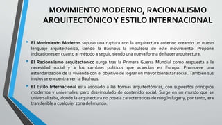 MOVIMIENTO MODERNO, RACIONALISMO 
ARQUITECTÓNICO Y ESTILO INTERNACIONAL 
• El Movimiento Moderno supuso una ruptura con la arquitectura anterior, creando un nuevo 
lenguaje arquitectónico, siendo la Bauhaus la impulsora de este movimiento. Propone 
indicaciones en cuanto al método a seguir, siendo una nueva forma de hacer arquitectura. 
• El Racionalismo arquitectónico surge tras la Primera Guerra Mundial como respuesta a la 
necesidad social y a los cambios políticos que acaecían en Europa. Promueve una 
estandarización de la vivienda con el objetivo de lograr un mayor bienestar social. También sus 
inicios se encuentran en la Bauhaus. 
• El Estilo Internacional está asociado a las formas arquitectónicas, con supuestos principios 
modernos y universales, pero desvinculado de contenido social. Surge en un mundo que se 
universalizaba, donde la arquitectura no poseía características de ningún lugar y, por tanto, era 
transferible a cualquier zona del mundo. 
 