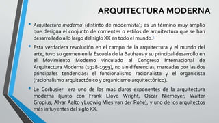 ARQUITECTURA MODERNA 
• Arquitectura moderna' (distinto de modernista); es un término muy amplio 
que designa el conjunto de corrientes o estilos de arquitectura que se han 
desarrollado a lo largo del siglo XX en todo el mundo.1 
• Esta verdadera revolución en el campo de la arquitectura y el mundo del 
arte, tuvo su germen en la Escuela de la Bauhaus y su principal desarrollo en 
el Movimiento Moderno vinculado al Congreso Internacional de 
Arquitectura Moderna (1928-1959), no sin diferencias, marcadas por las dos 
principales tendencias: el funcionalismo racionalista y el organicista 
(racionalismo arquitectónico y organicismo arquitectónico). 
• Le Corbusier era uno de los mas claros exponentes de la arquitectura 
moderna (junto con Frank Lloyd Wright, Oscar Niemeyer, Walter 
Gropius, Alvar Aalto yLudwig Mies van der Rohe), y uno de los arquitectos 
más influyentes del siglo XX. 
 