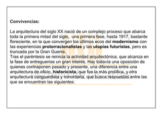 Convivencias:
La arquitectura del siglo XX nació de un complejo proceso que abarca
toda la primera mitad del siglo, una primera fase, hasta 1917, bastante
floreciente, en la que convergen los últimos ecos del modernismo con
las experiencias protorracionalistas y las utopías futuristas, pero es
truncada por la Gran Guerra.
Tras el paréntesis se reinicia la actividad arquitectónica, que alcanza en
la fase de entreguerras un gran interés. Hay todavía una oposición de
quienes contraponen pasado y presente, una diferencia entre una
arquitectura de oficio, historicista, que fue la más prolífica, y otra
arquitectura vanguardista y minoritaria, que busca respuestas entre las
que se encuentran las siguientes:
 