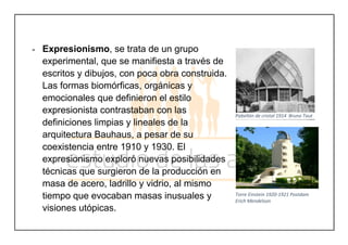 - Expresionismo, se trata de un grupo
experimental, que se manifiesta a través de
escritos y dibujos, con poca obra construida.
Las formas biomórficas, orgánicas y
emocionales que definieron el estilo
expresionista contrastaban con las
definiciones limpias y lineales de la
arquitectura Bauhaus, a pesar de su
coexistencia entre 1910 y 1930. El
expresionismo exploró nuevas posibilidades
técnicas que surgieron de la producción en
masa de acero, ladrillo y vidrio, al mismo
tiempo que evocaban masas inusuales y
visiones utópicas.
Pabellón de cristal 1914 Bruno Taut
Torre Einstein 1920-1921 Postdam
Erich Mendelson
 