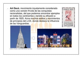 - Art Decó, movimiento injustamente considerado
como una versión frívola de las conquistas
racionalistas, del que podemos encontrar ejemplos
en todos los continentes y tendrá su difusión a
partir de 1925. Aúna muchos estilos y movimientos
de principios del s.XX, donde destaca la influencia
de las Vanguardias.
Edificio Chrysler 1928-1930 William van Alen Avenida Ocean Drive, Miami
 