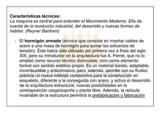 Características técnicas:
La maquina es central para entender el Movimiento Moderno. Ella da
cuenta de la revolución industrial, del desarrollo y nuevas formas de
habitar. (Reyner Banham)
- El hormigón armado (técnica que consiste en insertar cables de
acero a una masa de hormigón para sumar los esfuerzos de
tensión). Éste había sido utilizado por primera vez a fines del siglo
XIX, pero su introductor en la arquitectura fue A. Perret, que no lo
empleó como recurso técnico disimulado, sino como elemento
formal con sentido estético propio. Es un material barato, adaptable,
incombustible y anticorrosivo, pero, además, permite con su fluidez
plástica un nuevo método compositivo para la construcción en
esqueleto, diferente a la conseguida con acero, y activa el desarrollo
de la arquitectura estructural, nuevas posibilidades en la
contraposición carga/soporte y planta libre. Además, la retícula
invariable de la estructura permitirá la prefabricación y fabricación
 