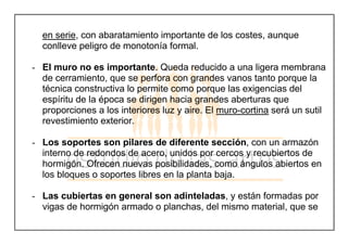 en serie, con abaratamiento importante de los costes, aunque
conlleve peligro de monotonía formal.
- El muro no es importante. Queda reducido a una ligera membrana
de cerramiento, que se perfora con grandes vanos tanto porque la
técnica constructiva lo permite como porque las exigencias del
espíritu de la época se dirigen hacia grandes aberturas que
proporciones a los interiores luz y aire. El muro-cortina será un sutil
revestimiento exterior.
- Los soportes son pilares de diferente sección, con un armazón
interno de redondos de acero, unidos por cercos y recubiertos de
hormigón. Ofrecen nuevas posibilidades, como ángulos abiertos en
los bloques o soportes libres en la planta baja.
- Las cubiertas en general son adinteladas, y están formadas por
vigas de hormigón armado o planchas, del mismo material, que se
 