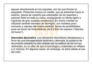 apoyan directamente en los soportes, con los que forman el
esqueleto. Presentan brazos en resalte, que se estrechan hacia el
exterior, placas de cubierta que sobresalen de los soportes y
parecen flotar en toda su masa, consiguiendo un efecto ligero e
ingrávido de gran audacia constructiva. En menor medida se
utilizarán también bóvedas de hormigón, con moldeos poco
comunes y cúpulas del mismo material, llenas de posibilidades,
pues se hacen de finas láminas, de 6 a 8cm de espesor (“cáscara
de huevo”).
- Desnudez decorativa. Los elementos decorativos desaparecen a
favor de una homogeneidad rectilínea y desnuda; la ausencia de
decoración añadida ha sido dictada por la estética de las formas
abstractas, en un afán de que la tecnología y materiales se reflejen
a sí mismos. En algunos casos, sin embargo, se dará cabida al uso
del color.
 