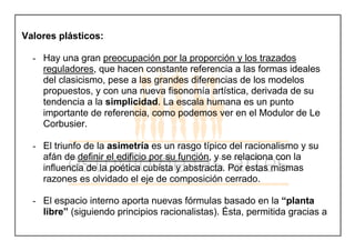 Valores plásticos:
- Hay una gran preocupación por la proporción y los trazados
reguladores, que hacen constante referencia a las formas ideales
del clasicismo, pese a las grandes diferencias de los modelos
propuestos, y con una nueva fisonomía artística, derivada de su
tendencia a la simplicidad. La escala humana es un punto
importante de referencia, como podemos ver en el Modulor de Le
Corbusier.
- El triunfo de la asimetría es un rasgo típico del racionalismo y su
afán de definir el edificio por su función, y se relaciona con la
influencia de la poética cubista y abstracta. Por estas mismas
razones es olvidado el eje de composición cerrado.
- El espacio interno aporta nuevas fórmulas basado en la “planta
libre” (siguiendo principios racionalistas). Ésta, permitida gracias a
 