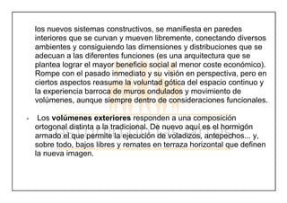 los nuevos sistemas constructivos, se manifiesta en paredes
interiores que se curvan y mueven libremente, conectando diversos
ambientes y consiguiendo las dimensiones y distribuciones que se
adecuan a las diferentes funciones (es una arquitectura que se
plantea lograr el mayor beneficio social al menor coste económico).
Rompe con el pasado inmediato y su visión en perspectiva, pero en
ciertos aspectos reasume la voluntad gótica del espacio continuo y
la experiencia barroca de muros ondulados y movimiento de
volúmenes, aunque siempre dentro de consideraciones funcionales.
- Los volúmenes exteriores responden a una composición
ortogonal distinta a la tradicional. De nuevo aquí es el hormigón
armado el que permite la ejecución de voladizos, antepechos... y,
sobre todo, bajos libres y remates en terraza horizontal que definen
la nueva imagen.
 