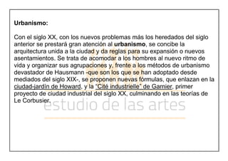 Urbanismo:
Con el siglo XX, con los nuevos problemas más los heredados del siglo
anterior se prestará gran atención al urbanismo, se concibe la
arquitectura unida a la ciudad y da reglas para su expansión o nuevos
asentamientos. Se trata de acomodar a los hombres al nuevo ritmo de
vida y organizar sus agrupaciones y, frente a los métodos de urbanismo
devastador de Hausmann -que son los que se han adoptado desde
mediados del siglo XIX-, se proponen nuevas fórmulas, que enlazan en la
ciudad-jardín de Howard, y la “Cité industrielle” de Garnier, primer
proyecto de ciudad industrial del siglo XX, culminando en las teorías de
Le Corbusier.
 