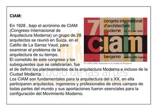 CIAM:
En 1928 , bajo el acrónimo de CIAM
(Congreso Internacional de
Arquitectura Moderna) un grupo de 28
arquitectos se reunió en Suiza, en el
Catillo de La Sarraz Vaud, para
examinar el problema de la
arquitectura de su tiempo.
El cometido de este congreso y los
subsiguientes que se celebrarían, fue
el de definir los planteamientos de la arquitectura Moderna e incluso de la
Ciudad Moderna.
Los CIAM son fundamentales para la arquitectura del s.XX, en ella
participaron arquitectos, ingenieros y profesionales de otros campos de
todas partes del mundo y sus aportaciones fueron esenciales para la
configuración del Movimiento Moderno.
VII CIAM 1948 celebrado en la ciudad de Bergamo
 