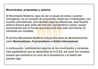 Movimientos, propuestas y autores:
El Movimiento Moderno, lejos de ser un grupo de obras y autores
homogéneo, es un conjunto de propuestas colectivas o individuales, con
muchas coincidencias, pero también algunas diferencias, esta filosofía
todavía domina gran parte del discurso arquitectónico actual, incluso
reconociendo que el mundo que estructuró todo este movimiento ha
cambiado por completo.
El termino Movimiento Moderno incluye otra seria de denominaciones
como Racionalismo, Funcionalismo o Estilo Internacional.
A continuación, nombraremos algunos de los movimientos y corrientes
más significativas que se desarrollan en el S.XX, así como los nombres
propios que cambiaron el curso de la arquitectura y el diseño del
pasado siglo.
 