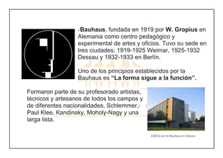 -Bauhaus, fundada en 1919 por W. Gropius en
Alemania como centro pedagógico y
experimental de artes y oficios. Tuvo su sede en
tres ciudades; 1919-1925 Weimar, 1925-1932
Dessau y 1932-1933 en Berlín.
Uno de los principios establecidos por la
Bauhaus es “La forma sigue a la función”.
Formaron parte de su profesorado artistas,
técnicos y artesanos de todos los campos y
de diferentes nacionalidades, Schlemmer,
Paul Klee, Kandinsky, Moholy-Nagy y una
larga lista.
Edificio de la Bauhaus en Dessau
Edificio Bauhaus en Dessau
 