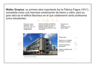 Walter Gropius: su primera obra importante fue la Fábrica Fagus (1911)
concebida como una hermosa combinación de hierro y vidrio, pero su
gran obra es el edificio Bauhaus en el que colaboraron tanto profesores
como estudiantes.
 