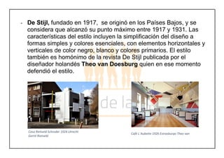 - De Stijl, fundado en 1917, se originó en los Países Bajos, y se
considera que alcanzó su punto máximo entre 1917 y 1931. Las
características del estilo incluyen la simplificación del diseño a
formas simples y colores esenciales, con elementos horizontales y
verticales de color negro, blanco y colores primarios. El estilo
también es homónimo de la revista De Stijl publicada por el
diseñador holandés Theo van Doesburg quien en ese momento
defendió el estilo.
Casa Rietveld Schroder 1924 Utrecht
Gerrit Rietveld
Café L´Aubette 1926 Estrasburgo Theo van
Doesburg
 
