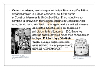 - Constructivismo, mientras que los estilos Bauhaus y De Stijl se
desarrollaron en la Europa occidental de 1920, surgió
el Constructivismo en la Unión Soviética. El constructivismo
combinó la innovación tecnológica con una influencia futurista
rusa, dando como resultado masas geométricas estilísticamente
abstractas. El estilo cayó en desgracia a
principios de la década de 1930. Entre los
artistas constructivistas rusos más conocidos se
incluyen El Lissitzky y Vladimir
Tatlin, aunque ambos son más
reconocidos por sus propuestas y
trabajos no construidos.
	
Monumento de la III
Internacional 1920 Vladimir
Tatlin
Casa de Konstantin Melnikov
1927-1929 Moscu
 