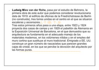 - Ludwig Mies van der Rohe, pasa por el estudio de Behrens, la
primera obra de este autor que podemos considerar revolucionaria
data de 1919: el edificio de oficinas de la Friedrichstrasse de Berlín
(no construida), tres torres unidas en el centro en el que se situaron
escaleras y ascensores.
Tras estos primeros años pasa a una etapa, entre 1923 y 1924
proyecta dos casas de campo y en 1929 el pabellón de Alemania en
la Exposición Universal de Barcelona, en el que demuestra que su
arquitectura se fundamenta en el adecuado manejo de los
materiales modernos, en los volúmenes nítidos y en el empleo del
muro cortina que sustituye al muro tradicional. Emigrado a EE. UU.
construye un gran número de rascacielos que parecen grandes
cajas de cristal, en los que se percibe la devoción del arquitecto por
las formas puras.
 