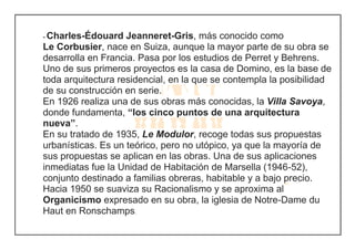 - Charles-Édouard Jeanneret-Gris, más conocido como
Le Corbusier, nace en Suiza, aunque la mayor parte de su obra se
desarrolla en Francia. Pasa por los estudios de Perret y Behrens.
Uno de sus primeros proyectos es la casa de Domino, es la base de
toda arquitectura residencial, en la que se contempla la posibilidad
de su construcción en serie.
En 1926 realiza una de sus obras más conocidas, la Villa Savoya,
donde fundamenta, “los cinco puntos de una arquitectura
nueva”.
En su tratado de 1935, Le Modulor, recoge todas sus propuestas
urbanísticas. Es un teórico, pero no utópico, ya que la mayoría de
sus propuestas se aplican en las obras. Una de sus aplicaciones
inmediatas fue la Unidad de Habitación de Marsella (1946-52),
conjunto destinado a familias obreras, habitable y a bajo precio.
Hacia 1950 se suaviza su Racionalismo y se aproxima al
Organicismo expresado en su obra, la iglesia de Notre-Dame du
Haut en Ronschamps.
 