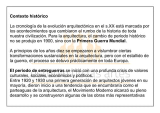Contexto histórico
La cronología de la evolución arquitectónica en el s.XX está marcada por
los acontecimientos que cambiaron el rumbo de la historia de toda
nuestra civilización. Para la arquitectura, el cambio de periodo histórico
no se produjo en 1900, sino con la Primera Guerra Mundial.
A principios de los años diez se empezaron a vislumbrar ciertas
transformaciones sustanciales en la arquitectura, pero con el estallido de
la guerra, el proceso se detuvo prácticamente en toda Europa.
El periodo de entreguerras se inició con una profunda crisis de valores
culturales, sociales, económicos y políticos.
Entre 1920 y 1930 una primera generación de arquitectos jóvenes en su
mayoría, dieron inicio a una tendencia que se encumbraría como el
parteaguas de la arquitectura, el Movimiento Moderno alcanzó su pleno
desarrollo y se construyeron algunas de las obras más representativas
 