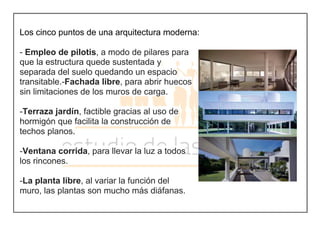 Los cinco puntos de una arquitectura moderna:
- Empleo de pilotis, a modo de pilares para
que la estructura quede sustentada y
separada del suelo quedando un espacio
transitable.-Fachada libre, para abrir huecos
sin limitaciones de los muros de carga.
-Terraza jardín, factible gracias al uso de
hormigón que facilita la construcción de
techos planos.
-Ventana corrida, para llevar la luz a todos
los rincones.
-La planta libre, al variar la función del
muro, las plantas son mucho más diáfanas.
 
