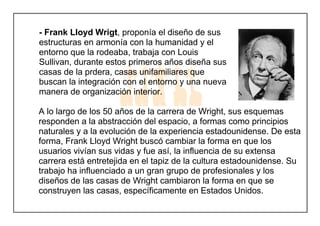 - Frank Lloyd Wrigt, proponía el diseño de sus
estructuras en armonía con la humanidad y el
entorno que la rodeaba, trabaja con Louis
Sullivan, durante estos primeros años diseña sus
casas de la prdera, casas unifamiliares que
buscan la integración con el entorno y una nueva
manera de organización interior.
A lo largo de los 50 años de la carrera de Wright, sus esquemas
responden a la abstracción del espacio, a formas como principios
naturales y a la evolución de la experiencia estadounidense. De esta
forma, Frank Lloyd Wright buscó cambiar la forma en que los
usuarios vivían sus vidas y fue así, la influencia de su extensa
carrera está entretejida en el tapiz de la cultura estadounidense. Su
trabajo ha influenciado a un gran grupo de profesionales y los
diseños de las casas de Wright cambiaron la forma en que se
construyen las casas, específicamente en Estados Unidos.
 