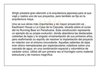 Wrigh prestará gran atención a la arquitectura japonesa país al que
viajó y realizo uno de sus proyectos, pero también se fijo en la
arquitectura maya.
Una se sus obras más importantes y de mayor proyección es ,
Kaufmann House o La Casa de la Cascada, situada sobre el curso
del rio Running Bear en Pensilvania. Esta construcción representa
un ejemplo de su propia evolución, donde abandona las destacadas
cubiertas de tejas y la singular ornamentación de sus primeros años,
pero reafirmando su espíritu de resolver la implantación del proyecto
en relación con el entorno circundante. Aquellas salientes de tejas
eran ahora reemplazadas por espectaculares voladizos sobre una
cascada de agua, en una combinación espacial y volumétrica de
carácter único. Utilizó allí por primera vez el hormigón como material
estructural y de manera magnífica.
 