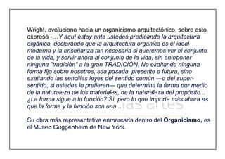 Wright, evoluciono hacia un organicismo arquitectónico, sobre esto
expresó -…Y aquí estoy ante ustedes predicando la arquitectura
orgánica, declarando que la arquitectura orgánica es el ideal
moderno y la enseñanza tan necesaria si queremos ver el conjunto
de la vida, y servir ahora al conjunto de la vida, sin anteponer
ninguna "tradición" a la gran TRADICIÓN. No exaltando ninguna
forma fija sobre nosotros, sea pasada, presente o futura, sino
exaltando las sencillas leyes del sentido común —o del super-
sentido, si ustedes lo prefieren— que determina la forma por medio
de la naturaleza de los materiales, de la naturaleza del propósito...
¿La forma sigue a la función? Sí, pero lo que importa más ahora es
que la forma y la función son una....
Su obra más representativa enmarcada dentro del Organicismo, es
el Museo Guggenheim de New York.
 