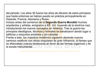 del periodo. Los años 30 fueron los años de difusión de estos principios
que hasta entonces se habían puesto en práctica principalmente en
Holanda, Francia, Alemania y Rusia.
Incluso antes del comienzo de la Segunda Guerra Mundial muchos
arquitectos y artistas, emigraron a EE. UU. huyendo de la doctrina nazi,
introduciendo los nuevos conceptos en América. Tras la guerra los
principios ideológicos, técnicos y formales se banalizaron dando lugar a
edificios y conjuntos anodinos y sin carácter.
Frente a esto, los maestros modernos siguieron abriendo nuevos
caminos creativos con obras singulares de gran influencia, al tiempo que
se afianzaban nuevas tendencias en favor de las formas orgánicas y de
la escala monumental.
 