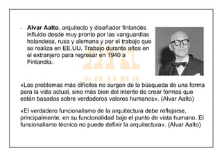- Alvar Aalto, arquitecto y diseñador finlandés
influido desde muy pronto por las vanguardias
holandesa, rusa y alemana y por el trabajo que
se realiza en EE.UU. Trabajo durante años en
el extranjero para regresar en 1940 a
Finlandia.
«Los problemas más difíciles no surgen de la búsqueda de una forma
para la vida actual, sino más bien del intento de crear formas que
estén basadas sobre verdaderos valores humanos». (Alvar Aalto)
«El verdadero funcionalismo de la arquitectura debe reflejarse,
principalmente, en su funcionalidad bajo el punto de vista humano. El
funcionalismo técnico no puede definir la arquitectura». (Alvar Aalto)
 