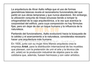 La arquitectura de Alvar Aalto refleja que el uso de formas
geométricas básicas revela el racionalismo funcionalista del que
partió en sus obras tempranas y que nunca abandonó. Sin embargo,
la utilización conjunta de líneas sinuosas tiende a romper la
ortogonalidad de la caja arquitectónica, a la vez que acentúa la
corporeidad del edificio, para cuya composición no hay fórmulas
fijas, pero sin dejar de dar un toque humano y la influencia de la
naturaleza.
Partiendo del funcionalismo, Aalto evolucionó hacia la búsqueda de
la calidez y el acercamiento a la naturaleza, consideraba necesario
hacer una arquitectura más humana.
En 1935, junto con su mujer Aino Marsio arquitecta crea la
empresa Artek, para la distribución internacional de los muebles
que planean, con la pretensión de unir el arte y la técnica (de
ahí, artek) en la producción industrial de objetos para la vida
cotidiana que, además, fuesen hermosos y con valor artístico.
 