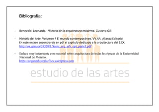 Bibliografía:
- Benevolo, Leonardo. Historia de la arquitectura moderna. Gustavo Gili
- Historia del Arte. Volumen 4 El mundo contemporáneo. VV.AA. Alianza Editorial
En este enlace encontrareis en pdf el capítulo dedicado a la arquitectura del S.XX.
http://oa.upm.es/38368/1/Sainz_arq_urb_opt_parte1.pdf
- Enlace muy interesante con material sobre arquitectura de todas las épocas de la Universidad
Nacional de Moreno.
https://arqunmhistoria.files.wordpress.com
 