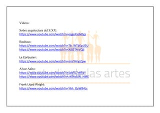 Videos:
Sobre arquitectura del S.XX:
https://www.youtube.com/watch?v=eqgoXsdkOgs
Bauhaus:
https://www.youtube.com/watch?v=Tb_WTbEpU5U
https://www.youtube.com/watch?v=XJ85T4rVQjI
Le Corbusier:
https://www.youtube.com/watch?v=mnlY4ryJZpw
Alvar Aalto:
https://www.youtube.com/watch?v=SdtFU7rHFdY
https://www.youtube.com/watch?v=zY04vUW_HME
Frank Lloyd Wright:
https://www.youtube.com/watch?v=Yhh_OyWB4Ls
 
